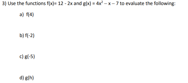 3) Use the functions f(x)= 12 - 2x and g(x) = 4x² – x – 7 to evaluate the following:
a) f(4)
b) f(-2)
c) g(-5)
d) g(h)
