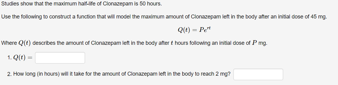 Studies show that the maximum half-life of Clonazepam is 50 hours.
Use the following to construct a function that will model the maximum amount of Clonazepam left in the body after an initial dose of 45 mg.
Q(t) =
= Pe*
Where Q(t) describes the amount of Clonazepam left in the body after t hours following an initial dose of P mg.
1. Q(t) =
2. How long (in hours) will it take for the amount of Clonazepam left in the body to reach 2 mg?
