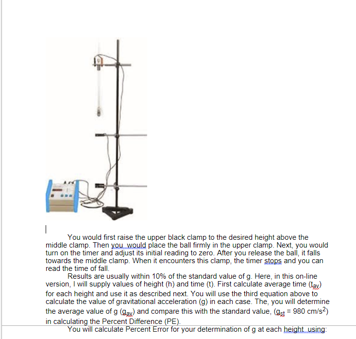 You would first raise the upper black clamp to the desired height above the
middle clamp. Then you would place the ball firmly in the upper clamp. Next, you would
turn on the timer and adjust its initial reading to zero. After you release the ball, it falls
towards the middle clamp. When it encounters this clamp, the timer stops and you can
read the time of fall.
Results are usually within 10% of the standard value of g. Here, in this on-line
version, I will supply values of height (h) and time (t). First calculate average time (fay)
for each height and use it as described next. You will use the third equation above to
calculate the value of gravitational acceleration (g) in each case. The, you will determine
the average value of g (gay) and compare this with the standard value, (gst = 980 cm/s?)
in calculating the Percent Difference (PE).
You will calculate Percent Error for your determination of g at each height using:
