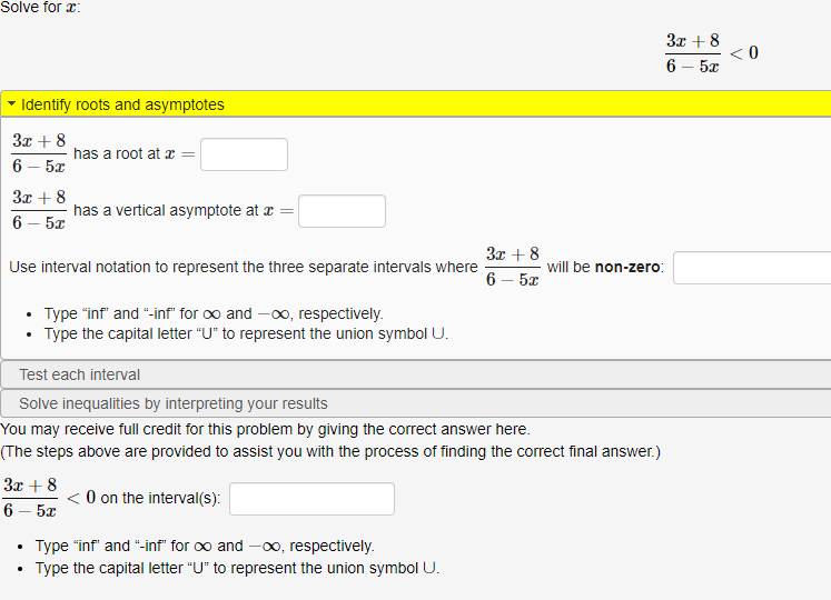 Solve for x:
3x + 8
< 0
6 — 5х
Identify roots and asymptotes
3x + 8
has a root at æ =
6 — 5х
3x + 8
has a vertical asymptote at a =
6 — 5х
3x + 8
Use interval notation to represent the three separate intervals where
will be non-zero:
6 – 5x
• Type "inf" and "-inf" for oo and -0, respectively.
• Type the capital letter "U" to represent the union symbol U.
Test each interval
Solve inequalities by interpreting your results
You may receive full credit for this problem by giving the correct answer here.
(The steps above are provided to assist you with the process of finding the correct final answer.)
3x + 8
< O on the interval(s):
6 — 5х
Type "inf" and "-inf" for oo and -00 respectively.
Type the capital letter "U" to represent the union symbol U.
