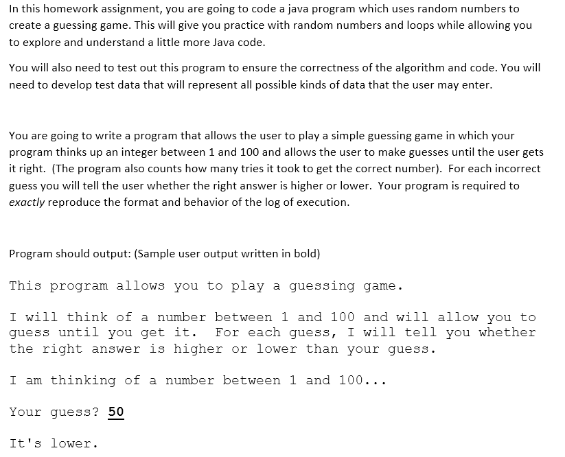 In this homework assignment, you are going to code a java program which uses random numbers to
create a guessing game. This will give you practice with random numbers and loops while allowing you
to explore and understand a little more Java code.
You will also need to test out this program to ensure the correctness of the algorithm and code. You will
need to develop test data that will represent all possible kinds of data that the user may enter.
You are going to write a program that allows the user to play a simple guessing game in which your
program thinks up an integer between 1 and 100 and allows the user to make guesses until the user gets
it right. (The program also counts how many tries it took to get the correct number). For each incorrect
guess you will tell the user whether the right answer is higher or lower. Your program is required to
exactly reproduce the format and behavior of the log of execution.
Program should output: (Sample user output written in bold)
This program allows you to play a guessing game.
I will think of a number between 1 and 100 and will allow you to
guess until you get it.
the right answer is higher or lower than your guess.
For each guess, I will tell you whether
I am thinking of a number between 1 and l00...
Your guess? 50
It's lower.
