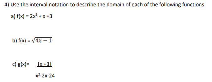 4) Use the interval notation to describe the domain of each of the following functions
a) f(x) = 2x² + x +3
b) f(x) = V4x – 1
c) g(x)=
Ix +3]
х2-2х-24
