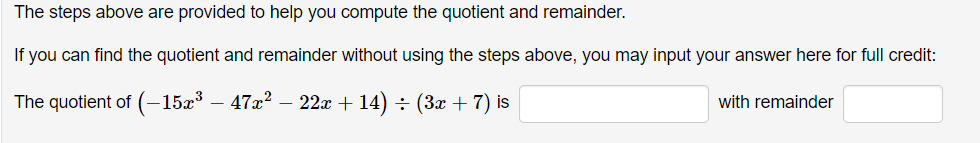The steps above are provided to help you compute the quotient and remainder.
If you can find the quotient and remainder without using the steps above, you may input your answer here for full credit:
The quotient of (-15x³ – 47x? – 22x + 14) ÷ (3x + 7) is
with remainder
