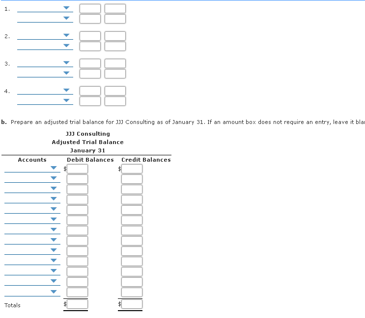 1.
2.
3.
4.
b. Prepare an adjusted trial balance for J]) Consulting as of January 31. If an amount box does not require an entry, leave it blar
JJJ Consulting
Adjusted Trial Balance
January 31
Accounts
Debit Balances Credit Balances
Totals
