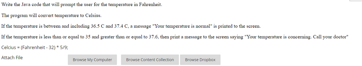 Write the Java code that will prompt the user for the temperature in Fahrenheit.
The program will convert temperature to Celsius.
If the temperature is between and including 36.5 C and 37.4 C, a message "Your temperature is normal" is printed to the screen.
If the temperature is less than or equal to 35 and greater than
equal to 37.6, then print a message to the screen saying "Your temperature is concerning. Call your doctor"
Celcius = (Fahrenheit - 32) * 5/9;
Attach File
Browse My Computer
Browse Content Collection
Browse Dropbox
