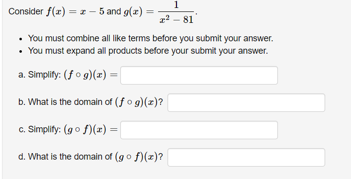 Consider f(x) = x – 5 and g(æ) =
x2 – 81
• You must combine all like terms before you submit your answer.
• You must expand all products before your submit your answer.
a. Simplify: (f o g)(x)
b. What is the domain of (f o g)(x)?
c. Simplify: (g o f)(x) =
d. What is the domain of (go f)(x)?

