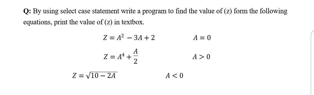 Q: By using select case statement write a program to find the value of (z) form the following
equations, print the value of (z) in textbox.
Z = A? – 3A + 2
A = 0
A
Z = A* +
A > 0
2
Z = V10 – 2A
A <0
