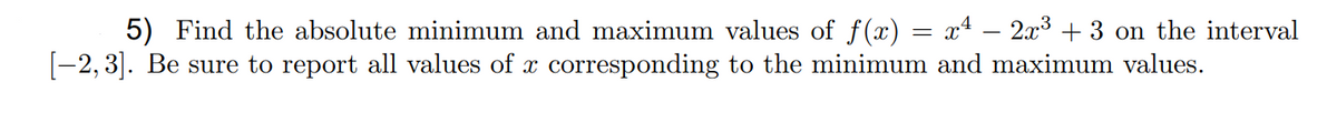 5) Find the absolute minimum and maximum values of f(x) = x4 – 2x3 + 3 on the interval
[-2, 3]. Be sure to report all values of x corresponding to the minimum and maximum values.

