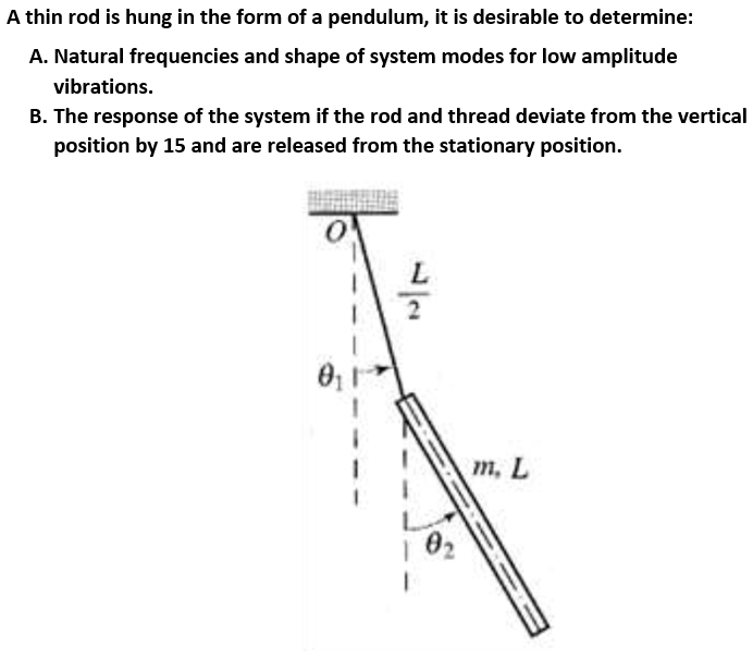 A thin rod is hung in the form of a pendulum, it is desirable to determine:
A. Natural frequencies and shape of system modes for low amplitude
vibrations.
B. The response of the system if the rod and thread deviate from the vertical
position by 15 and are released from the stationary position.
т, L
02
