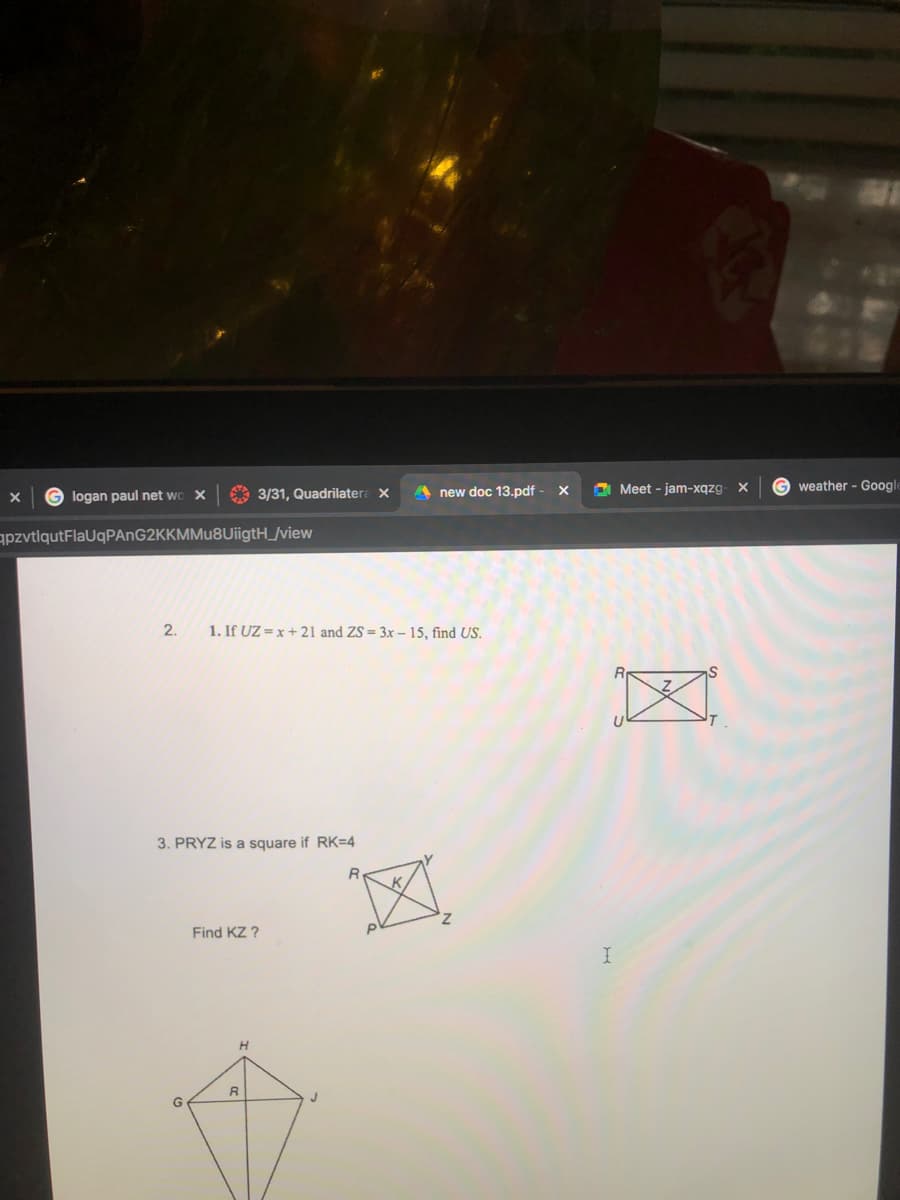 A 3/31, Quadrilatera X
A Meet - jam-xqzg- X
Gweather - Google
G logan paul net wo X
new doc 13.pdf
apzvtlqutFlaUqPAnG2KKMMu8UiigtH_/view
2.
1. If UZ = x + 21 and ZS = 3x – 15, find US.
3. PRYZ is a square if RK=4
Find KZ ?
