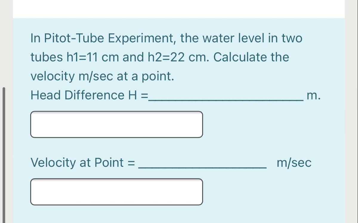 In Pitot-Tube Experiment, the water level in two
tubes h1=11 cm and h2=22 cm. Calculate the
velocity m/sec at a point.
Head Difference H =
m.
Velocity at Point
m/sec
