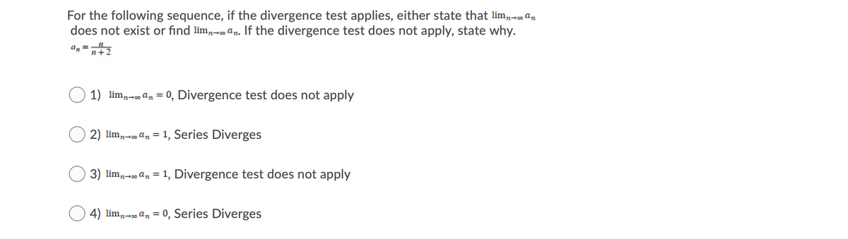 For the following sequence, if the divergence test applies, either state that lim,- an
does not exist or find lim,- an. If the divergence test does not apply, state why.
an =n+2
%3D
1) lim,- an = 0, Divergence test does not apply
%3D
2) lim,-o an = 1, Series Diverges
%3D
n00
3) lim,- an = 1, Divergence test does not apply
4) lim,-o an = 0, Series Diverges
%3D
