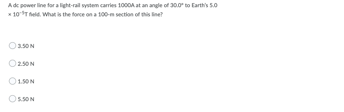 A dc power line for a light-rail system carries 100OA at an angle of 30.0° to Earth's 5.0
x 10-5T field. What is the force on a 100-m section of this line?
O 3.50 N
O 2.50 N
1.50 N
O 5.50 N
