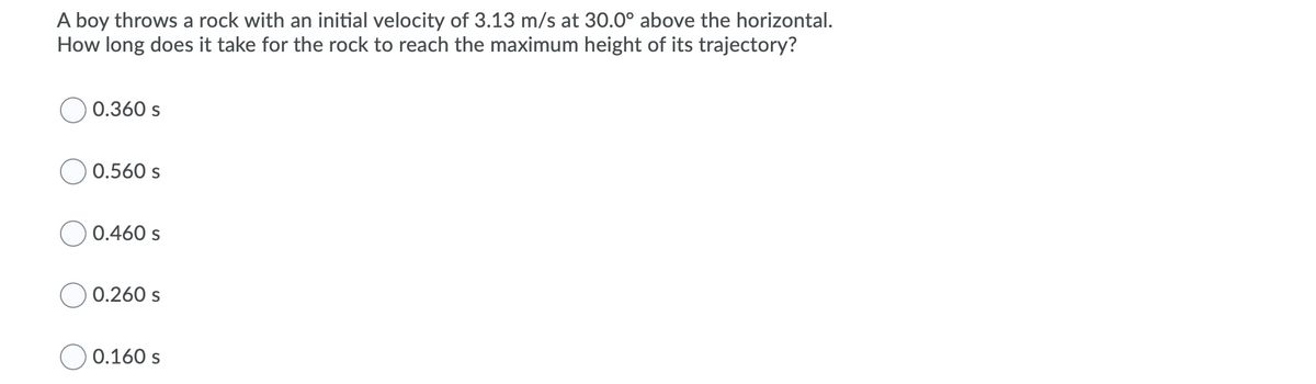 A boy throws a rock with an initial velocity of 3.13 m/s at 30.0° above the horizontal.
How long does it take for the rock to reach the maximum height of its trajectory?
0.360 s
0.560 s
0.460 s
0.260 s
0.160 s

