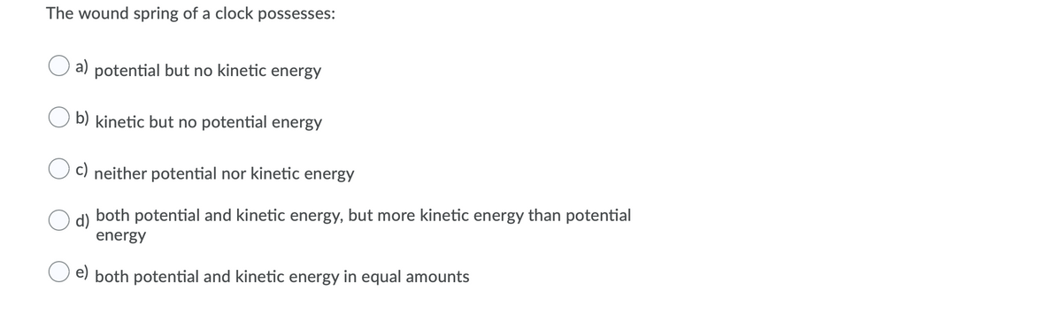 The wound spring of a clock possesses:
a) potential but no kinetic energy
b) kinetic but no potential energy
C) neither potential nor kinetic energy
both potential and kinetic energy, but more kinetic energy than potential
d)
energy
e) both potential and kinetic energy in equal amounts
