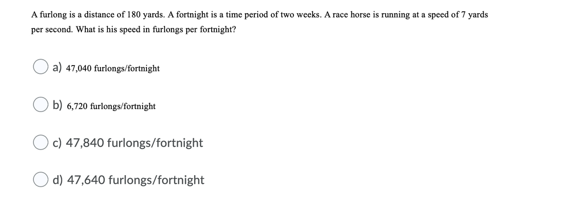 A furlong is a distance of 180 yards. A fortnight is a time period of two weeks. A race horse is running at a speed of 7 yards
per second. What is his speed in furlongs per fortnight?
a) 47,040 furlongs/fortnight
b) 6,720 furlongs/fortnight
O c) 47,840 furlongs/fortnight|
d) 47,640 furlongs/fortnight
