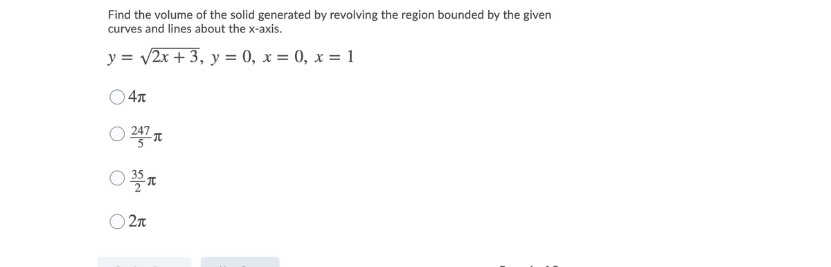 Find the volume of the solid generated by revolving the region bounded by the given
curves and lines about the x-axis.
y = v2x + 3, y = 0, x = 0, x = 1
O 4n
247
5
- Tt
35
2
