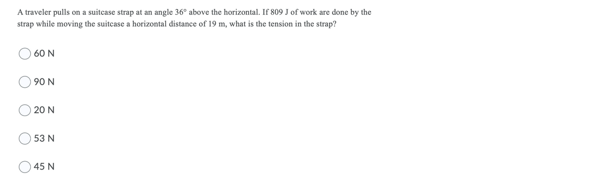 A traveler pulls on a suitcase strap at an angle 36° above the horizontal. If 809 J of work are done by the
strap while moving the suitcase a horizontal distance of 19 m, what is the tension in the strap?
60 N
90 N
20 N
53 N
45 N
