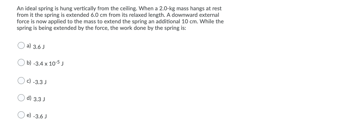 An ideal spring is hung vertically from the ceiling. When a 2.0-kg mass hangs at rest
from it the spring is extended 6.0 cm from its relaxed length. A downward external
force is now applied to the mass to extend the spring an additional 10 cm. While the
spring is being extended by the force, the work done by the spring is:
a) 3.6 J
O b) -3.4 x 10-5 j
c) -3.3 J
O d) 3.3 J
O e) -3.6 J

