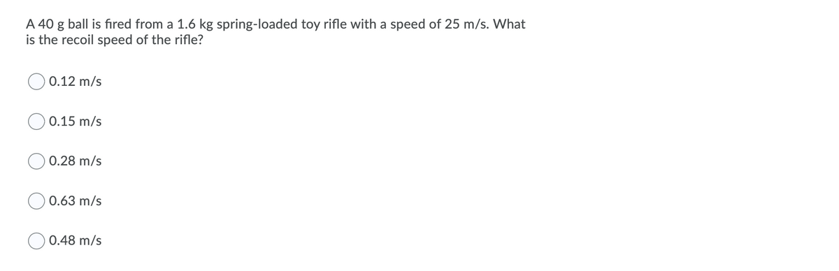 A 40 g ball is fıred from a 1.6 kg spring-loaded toy rifle with a speed of 25 m/s. What
is the recoil speed of the rifle?
0.12 m/s
O 0.15 m/s
0.28 m/s
0.63 m/s
0.48 m/s
