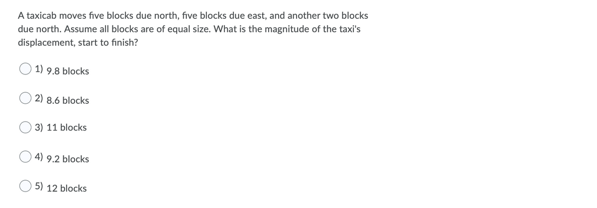 A taxicab moves five blocks due north, five blocks due east, and another two blocks
due north. Assume all blocks are of equal size. What is the magnitude of the taxi's
displacement, start to finish?
1) 9.8 blocks
2) 8.6 blocks
3) 11 blocks
4) 9.2 blocks
5) 12 blocks
