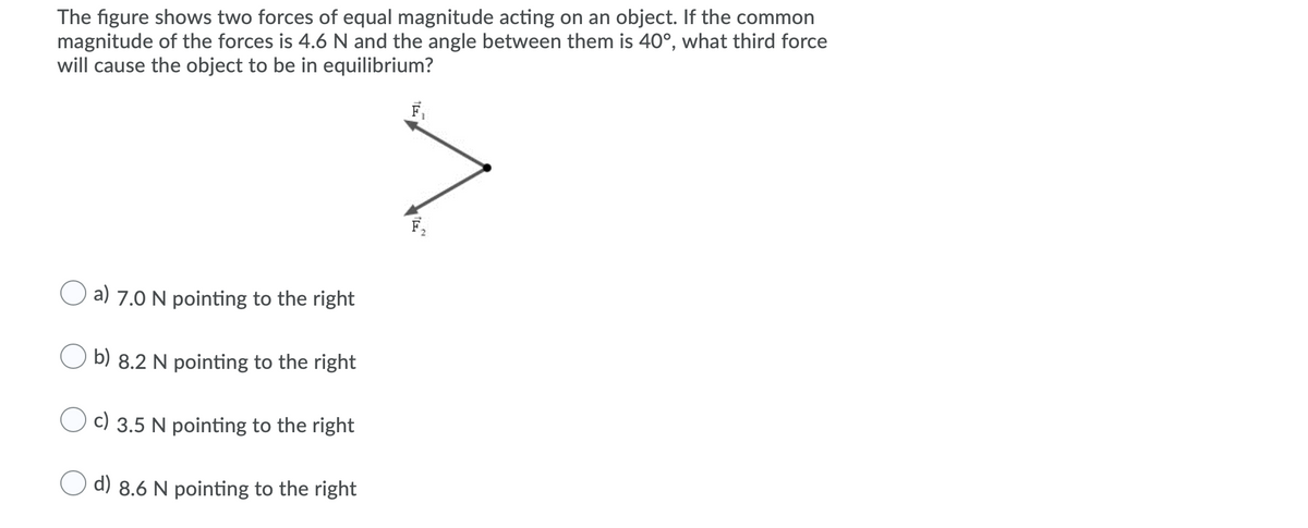 The figure shows two forces of equal magnitude acting on an object. If the common
magnitude of the forces is 4.6 N and the angle between them is 40°, what third force
will cause the object to be in equilibrium?
O a) 7.0 N pointing to the right
b) 8.2 N pointing to the right
c) 3.5 N pointing to the right
d) 8.6 N pointing to the right
