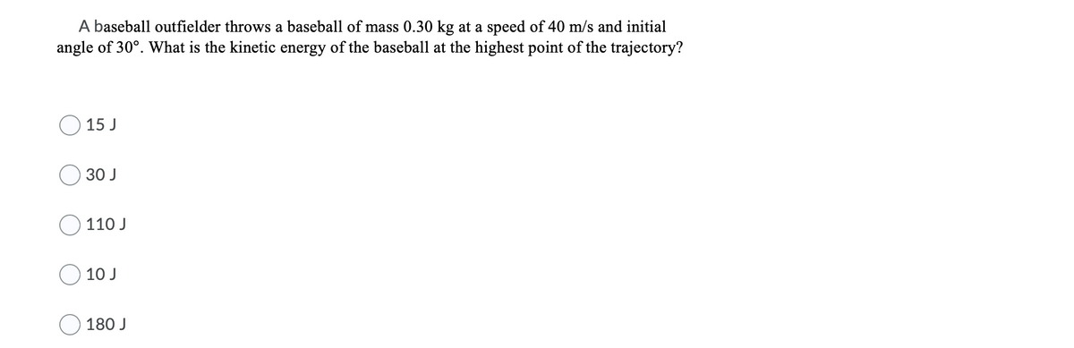 A baseball outfielder throws a baseball of mass 0.30 kg at a speed of 40 m/s and initial
angle of 30°. What is the kinetic energy of the baseball at the highest point of the trajectory?
15 J
30 J
110 J
10 J
180 J
