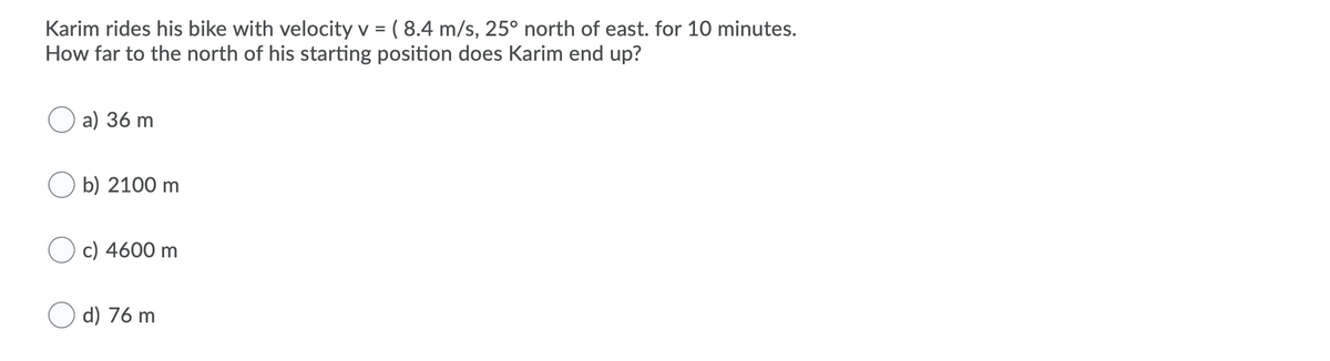 Karim rides his bike with velocity v = ( 8.4 m/s, 25° north of east. for 10 minutes.
How far to the north of his starting position does Karim end up?
%3D
a) 36 m
O b) 2100 m
O c) 4600 m
d) 76 m
