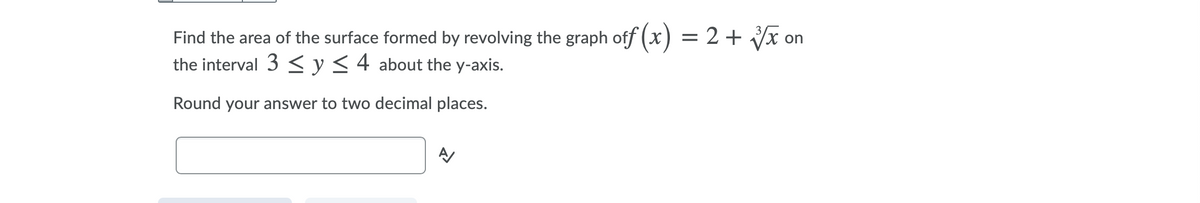 Find the area of the surface formed by revolving the graph off (x) = 2 + Vx on
the interval 3 < y<4 about the y-axis.
Round your answer to two decimal places.

