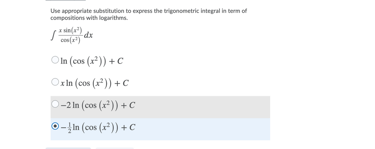 Use appropriate substitution to express the trigonometric integral in term of
compositions with logarithms.
x sin(x²)
cos(x²)
O In (cos (x² )) + C
COS
Ox In (cos (x²)) + C
O-2 In (cos (x² )) + C
O-ļIn (cos (x²)) + C

