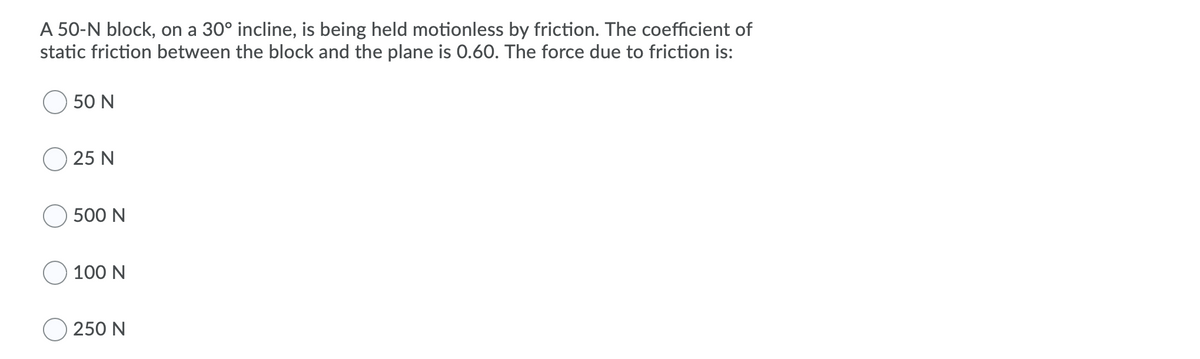 A 50-N block, on a 30° incline, is being held motionless by friction. The coefficient of
static friction between the block and the plane is 0.60. The force due to friction is:
50 N
O 25 N
500 N
100 N
O 250 N
