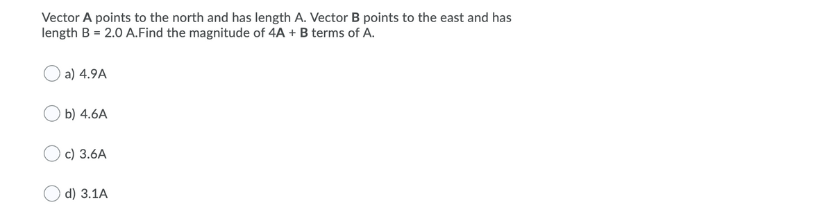 Vector A points to the north and has length A. Vector B points to the east and has
length B = 2.0 A.Find the magnitude of 4A + B terms of A.
a) 4.9A
b) 4.6A
c) 3.6A
d) 3.1A
