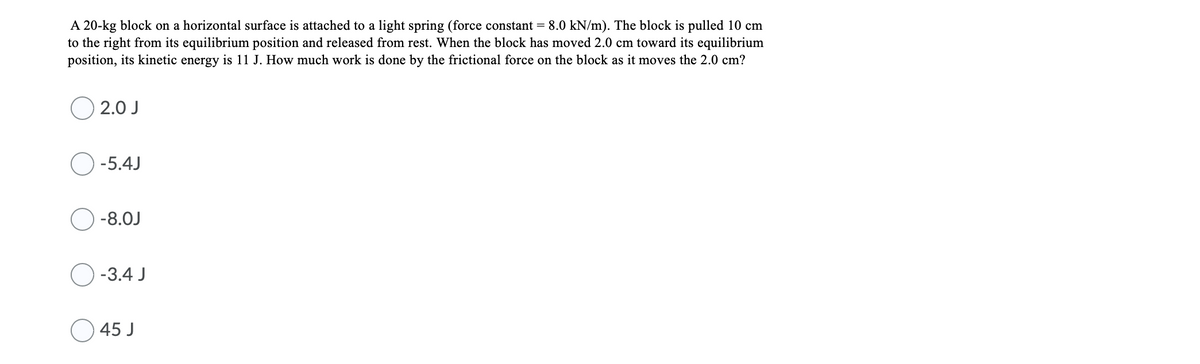 A 20-kg block on a horizontal surface is attached to a light spring (force constant = 8.0 kN/m). The block is pulled 10 cm
to the right from its equilibrium position and released from rest. When the block has moved 2.0 cm toward its equilibrium
position, its kinetic energy is 11 J. How much work is done by the frictional force on the block as it moves the 2.0 cm?
O 2.0 J
O -5.4J
-8.0J
-3.4 J
45 J
