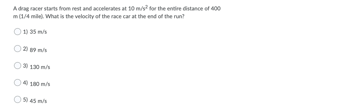 A drag racer starts from rest and accelerates at 10 m/s2 for the entire distance of 400
m (1/4 mile). What is the velocity of the race car at the end of the run?
O 1) 35 m/s
2) 89 m/s
3) 130 m/s
4) 180 m/s
O 5) 45 m/s
