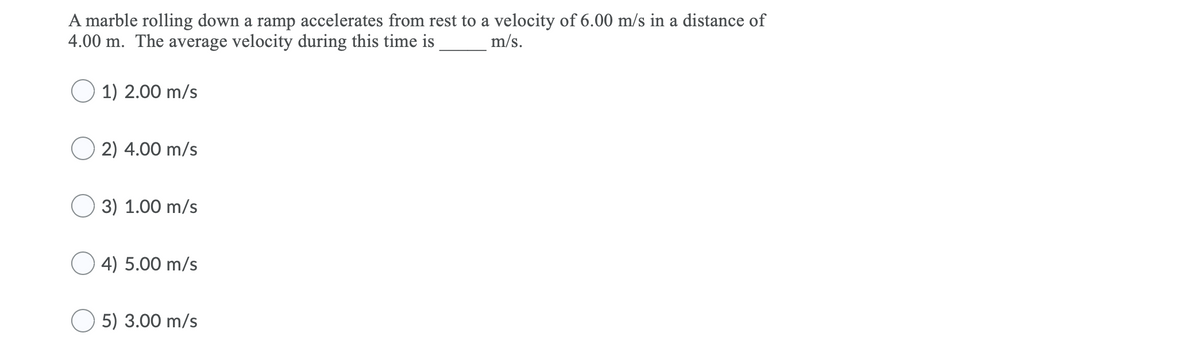 A marble rolling down a ramp accelerates from rest to a velocity of 6.00 m/s in a distance of
4.00 m. The average velocity during this time is
m/s.
O 1) 2.00 m/s
O 2) 4.00 m/s
3) 1.00 m/s
O 4) 5.00 m/s
5) 3.00 m/s
