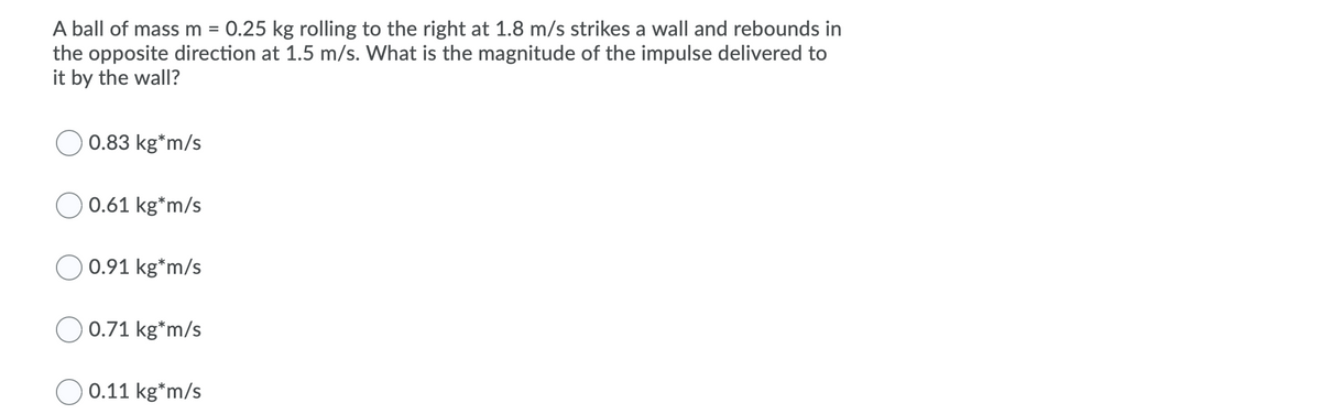 A ball of mass m = 0.25 kg rolling to the right at 1.8 m/s strikes a wall and rebounds in
the opposite direction at 1.5 m/s. What is the magnitude of the impulse delivered to
it by the wall?
%3D
0.83 kg*m/s
0.61 kg*m/s
0.91 kg*m/s
O 0.71 kg*m/s
0.11 kg*m/s
