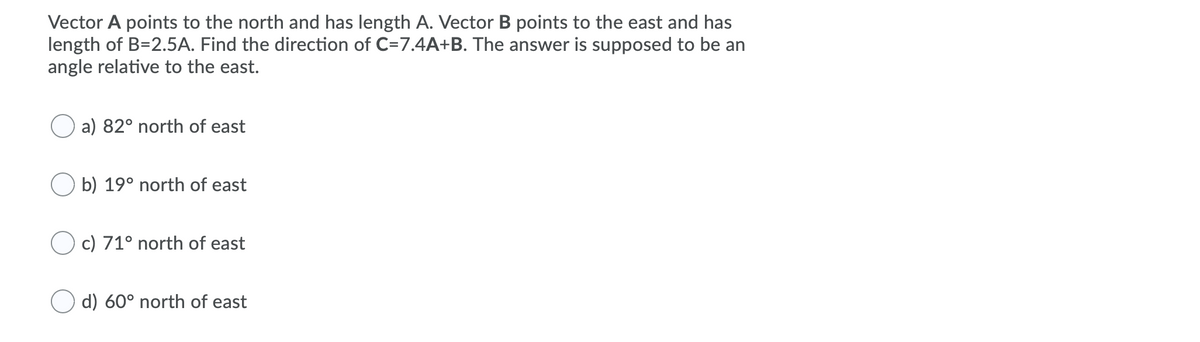 Vector A points to the north and has length A. Vector B points to the east and has
length of B=2.5A. Find the direction of C=7.4A+B. The answer is supposed to be an
angle relative to the east.
a) 82° north of east
O b) 19° north of east
O c) 71° north of east
d) 60° north of east
