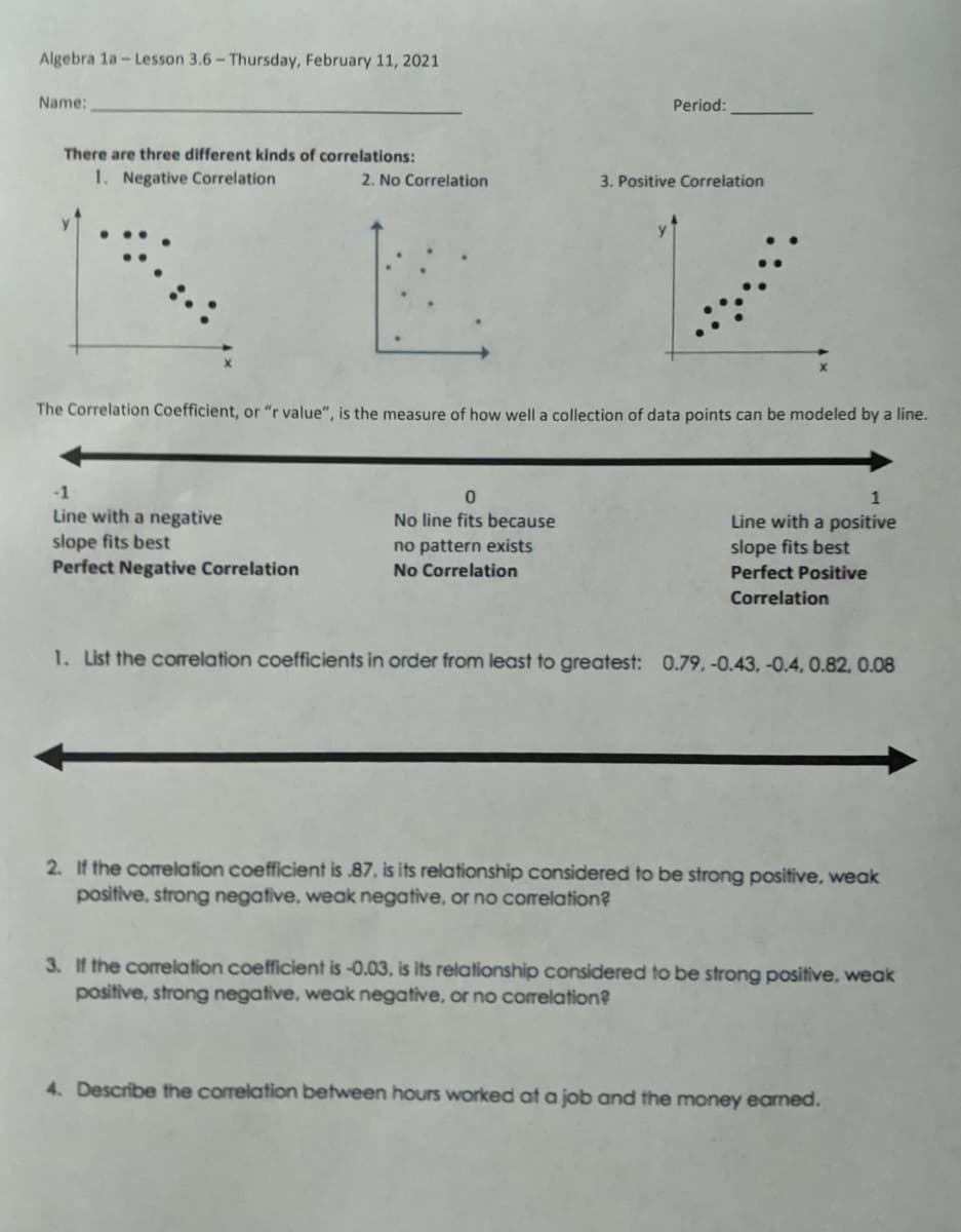 Algebra 1a-Lesson 3.6- Thursday, February 11, 2021
Name:
Period:
There are three different kinds of correlations:
1. Negative Correlation
2. No Correlation
3. Positive Correlation
The Correlation Coefficient, or "r value", is the measure of how well a collection of data points can be modeled by a line.
-1
1
Line with a negative
slope fits best
Perfect Negative Correlation
No line fits because
Line with a positive
no pattern exists
slope fits best
No Correlation
Perfect Positive
Correlation
1. Lst the correlation coefficients in order from least to greatest: 0.79, -0.43, -0.4, 0.82, 0.08
2. If the corelation coefficient is .87, is its relationship considered to be strong positive, weak
positive, strong negative, weak negative, or no correlation?
3. If the correlation coefficient is -0.03, is its relationship considered to be strong positive, weak
positive, strong negative, weak negative, or no correlation?
4. Describe the correlation between hours worked at a job and the money earned.
