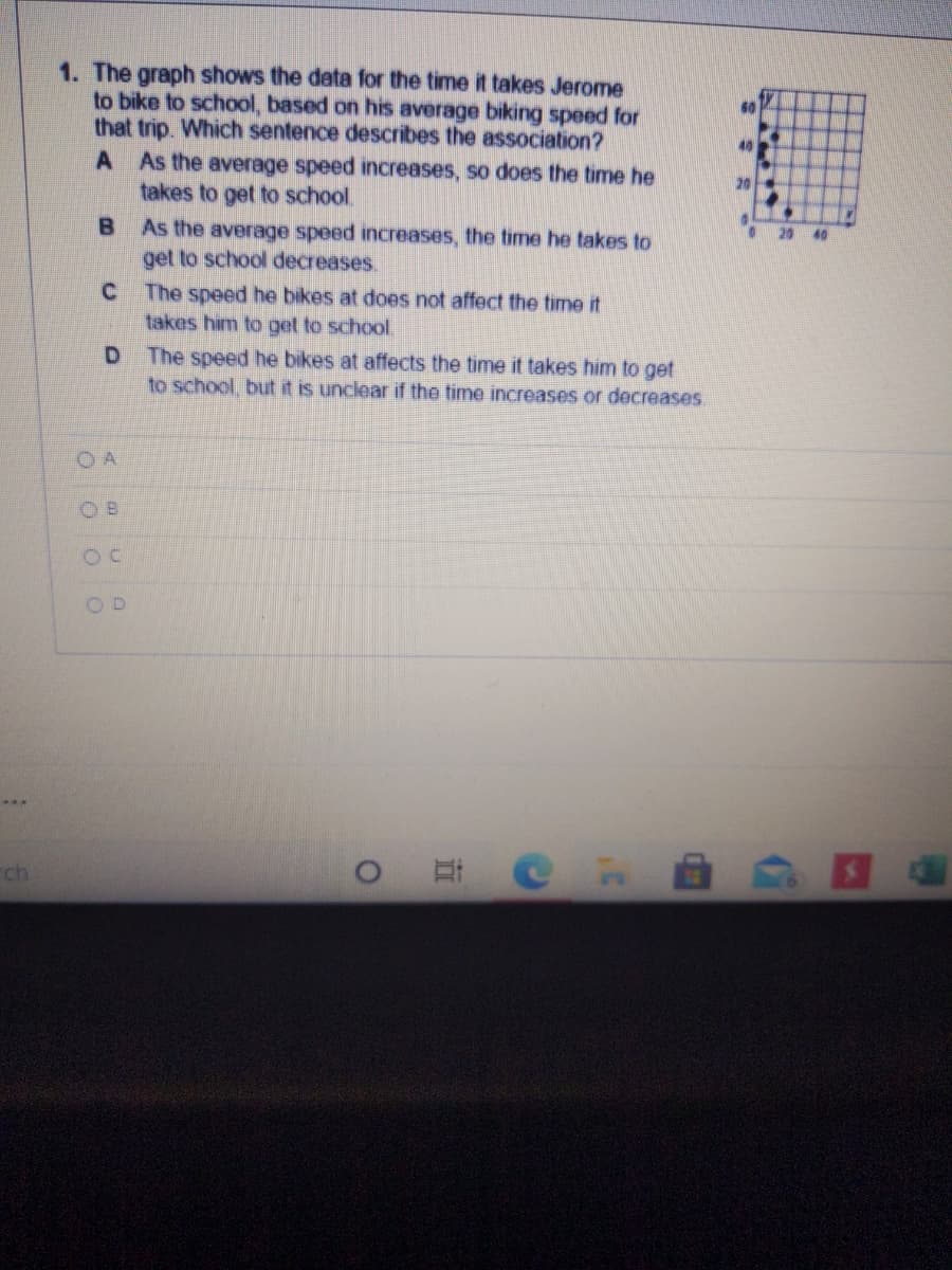 1. The graph shows the data for the time it takes Jerome
to bike to school, based on his average biking speed for
that trip. Which sentence describes the association?
A As the average speed increases, so does the time he
takes to get to school.
As the average speed increases, the time he takes to
get to school decreases.
C The speed he bikes at does not affect the time it
takes him to get to school.
60
20
20
40
The speed he bikes at affects the time it takes him to get
to school, but it is unclear if the time increases or decreases
O A
O B
OD
ch
立
