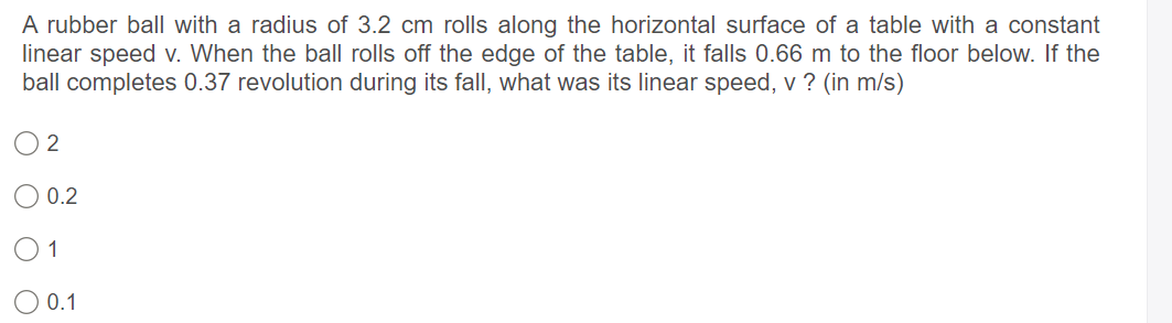 A rubber ball with a radius of 3.2 cm rolls along the horizontal surface of a table with a constant
linear speed v. When the ball rolls off the edge of the table, it falls 0.66 m to the floor below. If the
ball completes 0.37 revolution during its fall, what was its linear speed, v ? (in m/s)
0.2
1
0.1
