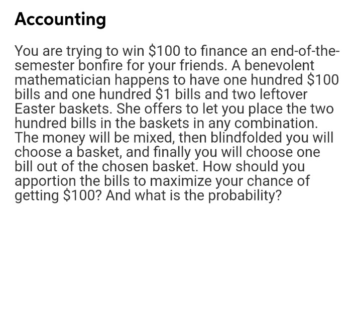 Accounting
You are trying to win $100 to finance an end-of-the-
semester bonfire for your friends. A benevolent
mathematician happens to have one hundred $100
bills and one hundred $1 bills and two leftover
Easter baskets. She offers to let you place the two
hundred bills in the baskets in any combination.
The money will be mixed, then blíndfolded you will
choose a basket, and finally you will choose one
bill out of the chosen basket. How should you
apportion the bills to maximize your chance of
getting $100? And what is the probability?

