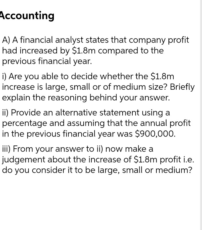 Accounting
A) A financial analyst states that company profit
had increased by $1.8m compared to the
previous financial year.
i) Are you able to decide whether the $1.8m
increase is large, small or of medium size? Briefly
explain the reasoning behind your answer.
ii) Provide an alternative statement using a
percentage and assuming that the annual profit
in the previous financial year was $900,000.
iii) From your answer to ii) now make a
judgement about the increase of $1.8m profit i.e.
do you consider it to be large, small or medium?
