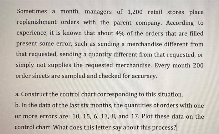 Sometimes a month, managers of 1,200 retail stores place
replenishment orders with the parent company. According to
experience, it is known that about 4% of the orders that are filled
present some error, such as sending a merchandise different from
that requested, sending a quantity different from that requested, or
simply not supplies the requested merchandise. Every month 200
order sheets are sampled and checked for accuracy.
a. Construct the control chart corresponding to this situation.
b. In the data of the last six months, the quantities of orders with one
or more errors are: 10, 15, 6, 13, 8, and 17. Plot these data on the
control chart. What does this letter say about this process?
