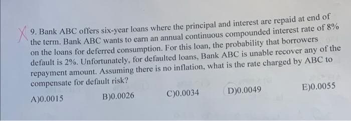 9. Bank ABC offers six-year loans where the principal and interest are repaid at end of
the term. Bank ABC wants to earn an annual continuous compounded interest rate of 8%
on the loans for deferred consumption. For this loan, the probability that borrowers
default is 2%. Unfortunately, for defaulted loans, Bank ABC is unable recover any of the
repayment amount. Assuming there is no inflation, what is the rate charged by ABC to
compensate for default risk?
A)0.0015
B)0.0026
C)0.0034
D)0.0049
E)0.0055
