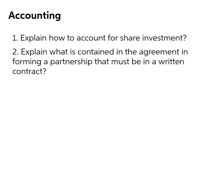 Accounting
1. Explain how to account for share investment?
2. Explain what is contained in the agreement in
forming a partnership that must be in a written
contract?
