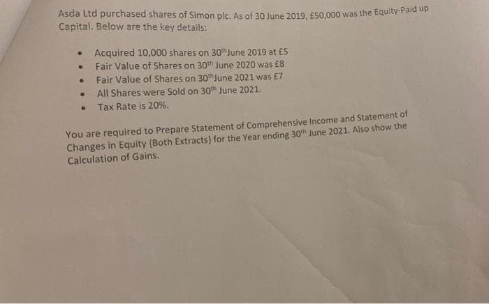 Asda Ltd purchased shares of Simon plc. As of 30 June 2019, E50,000 was the Equity-Paid up
Capital. Below are the key details:
Acquired 10,000 shares on 30h June 2019 at £5
Fair Value of Shares on 30th June 2020 was £8
Fair Value of Shares on 30thJune 2021 was £7
All Shares were Sold on 30h June 2021.
Tax Rate is 20%.
You are required to Prepare Statement of Comprehensive Income and Statement of
Changes in Equity (Both Extracts) for the Year ending 30th June 2021. Also show the
Calculation of Gains.
