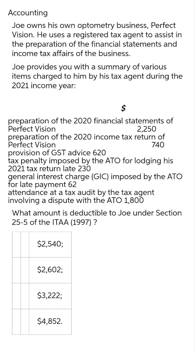 Accounting
Joe owns his own optometry business, Perfect
Vision. He uses a registered tax agent to assist in
the preparation of the financial statements and
income tax affairs of the business.
Joe provides you with a summary of various
items charged to him by his tax agent during the
2021 income year:
preparation of the 2020 financial statements of
Perfect Vision
2,250
preparation of the 2020 income tax return of
Perfect Vision
740
provision of GST advice 620
tax penalty imposed by the ATO for lodging his
2021 tax return late 230
general interest charge (GIC) imposed by the ATO
for late payment 62
attendance at a tax audit by the tax agent
involving a dispute with the ATO 1,800
What amount is deductible to Joe under Section
25-5 of the ITAA (1997) ?
$2,540;
$2,602;
$3,222;
$4,852.