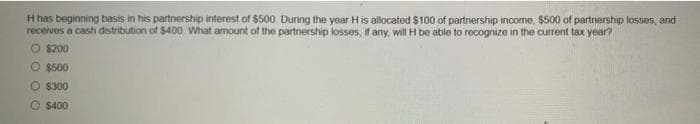 H has beginning basis in his partnership interest of $500. During the year H is allocated $100 of partnership income, $500 of partnership losses, and
receives a cash distribution of $400. What amount of the partnership losses, if any, will H be able to recognize in the current tax year?
O $200
O $500
O $300
O $400