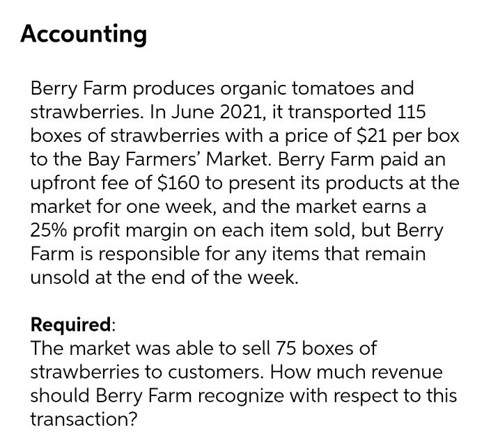 Accounting
Berry Farm produces organic tomatoes and
strawberries. In June 2021, it transported 115
boxes of strawberries with a price of $21 per box
to the Bay Farmers' Market. Berry Farm paid an
upfront fee of $160 to present its products at the
market for one week, and the market earns a
25% profit margin on each item sold, but Berry
Farm is responsible for any items that remain
unsold at the end of the week.
Required:
The market was able to sell 75 boxes of
strawberries to customers. How much revenue
should Berry Farm recognize with respect to this
transaction?
