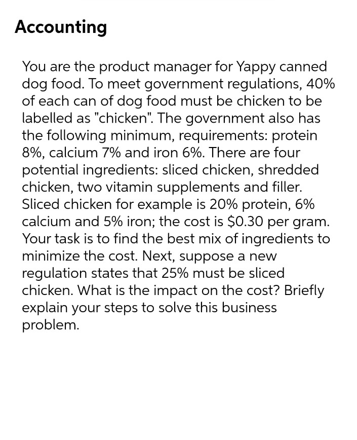Accounting
You are the product manager for Yappy canned
dog food. To meet government regulations, 40%
of each can of dog food must be chicken to be
labelled as "chicken". The government also has
the following minimum, requirements: protein
8%, calcium 7% and iron 6%. There are four
potential ingredients: sliced chicken, shredded
chicken, two vitamin supplements and filler.
Sliced chicken for example is 20% protein, 6%
calcium and 5% iron; the cost is $0.30 per gram.
Your task is to find the best mix of ingredients to
minimize the cost. Next, suppose a new
regulation states that 25% must be sliced
chicken. What is the impact on the cost? Briefly
explain your steps to solve this business
problem.
